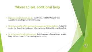 Where to get additional help


http://www.cybersmart.gov.au/ (Australian website that provides
educational safety games for online play)



http://www.cybersafety.communications.gov.au/helpandadvice (Help and
advice for those that need more information for both children and adults)



http://www.cybersafekids.com.au/ (Provides more information on how to
keep students aware of their safety when online)

 