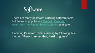 Software:
There are many password cracking software tools,
but the most popular are Aircrack, Cain and
Abel, John the Ripper, Hashcat,Hydra and so on.
Securing Password from cracking by following this
method “Easy to remember, hard to guess”
 