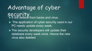 Advantage of cyber
security It will defend from hacks and virus.
 The application of cyber security used in our
PC needs update every week.
 The security developers will update their
database every week once. Hence the new
virus also deleted.
 