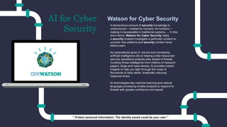 A tremendous amount of security knowledge is
unstructured -- created by humans, for humans --
making it inaccessible to traditional systems. ... In this
short demo, Watson for Cyber Security helps
a security analyst investigate a particular incident to
uncover new patterns and security context never
before seen.
As cyberattacks grow in volume and complexity,
artificial intelligence (AI) is helping under-resourced
security operations analysts stay ahead of threats.
Curating threat intelligence from millions of research
papers, blogs and news stories, AI provides instant
insights to help you fight through the noise of
thousands of daily alerts, drastically reducing
response times.
AI technologies like machine learning and natural
language processing enable analysts to respond to
threats with greater confidence and speed.
Watson for Cyber SecurityAI for Cyber
Security
“ Protect personal information. The identity saved could be your own ”
 