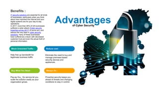 of Cyber Security
Advantages
Block Unwanted Traffic :
Help free up bandwidth for
legitimate business traffic
Reduce cost :
Eliminate the need to buy and
manage premises-based
security devices and
appliances.
Buy What You Need :
Pay-as-You_ Go service let you
scale the solution easily as your
organization grows.
Always On :
Proactive security keeps you
ahead of threats and changing
conditions to stay in control.
Benefits :
IT security solutions are essential for all kinds
of businesses, particularly when you think
about how important the internet and your
digital systems are for your day-to-day
operations.
In 2017, more than 46% of UK businesses
suffered a cyber-attack (Cyber security
breaches survey 2017) of some sort, and
without the very best in cyber security
solutions, many of these businesses
have suffered as a result, with decreased
customer trust and even the actual theft of
personal information.
 