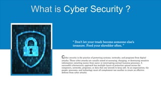What is Cyber Security ?
Cyber security is the practice of protecting systems, networks, and programs from digital
attacks. These cyber attacks are usually aimed at accessing, changing, or destroying sensitive
information; extorting money from users; or interrupting normal business processes. A
successful cybersecurity approach has multiple layers of protection spread across the
computers, networks, programs, or data that one intends to keep safe. In an organization, the
people, processes, and technology must all complement one another to create an effective
defense from cyber attacks.
“ Don’t let your trash become someone else’s
treasure. Feed your shredder often. ”
 