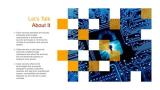 Let’s Talk
About It
 Cyber security standards are security
standards which enable
organisations to practice safe
security techniques to minimize the
number of successful cyber security
attacks.
 Cyber-security is both about the
insecurity created through
cyberspace and about the technical
and non-technical practices of
making it more secure.
 Cyber security refers to the
technologies and processes
designed to protect computers,
networks and data from unauthorized
access, vulnerabilities and attacks
delivered via the Internet by cyber
criminals.
 