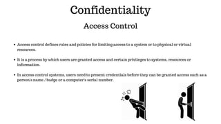 Confidentiality
Access Control
Access control defines rules and policies for limiting access to a system or to physical or virtual
resources.
It is a process by which users are granted access and certain privileges to systems, resources or
information.
In access control systems, users need to present credentials before they can be granted access such as a
person's name / badge or a computer's serial number.
 