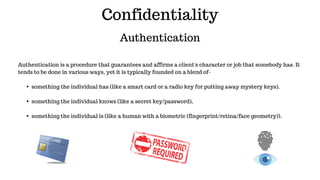 Confidentiality
Authentication
Authentication is a procedure that guarantees and affirms a client's character or job that somebody has. It
tends to be done in various ways, yet it is typically founded on a blend of-
▪something the individual has (like a smart card or a radio key for putting away mystery keys).
▪something the individual knows (like a secret key/password),
▪something the individual is (like a human with a biometric (fingerprint/retina/face geometry)).
 
