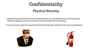 Confidentiality
Physical Security
Physical security describes measures designed to deny the unauthorized access of IT assets like
facilities, equipment, personnel, resources and other properties from damage.
It protects these assets from physical threats including theft, vandalism, fire and natural disasters.
 