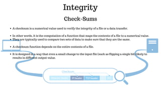 Integrity
Check-Sums
A checksum is a numerical value used to verify the integrity of a file or a data transfer.
In other words, it is the computation of a function that maps the contents of a file to a numerical value.
They are typically used to compare two sets of data to make sure that they are the same.
A checksum function depends on the entire contents of a file.
It is designed in a way that even a small change to the input file (such as flipping a single bit) likely to
results in different output value.
 