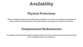 Availability
Physical Protections
Computational Redundancies
-Physical safeguard means to keep information available even in the event of physical challenges. It
ensure sensitive information and critical information technology are housed in secure areas.
-It is applied as fault tolerant against accidental faults. It protects computers and storage devices that
serve as fallbacks in the case of failures.
 