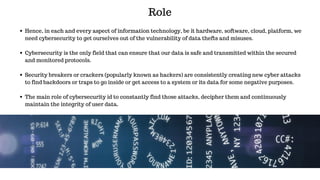 Role
Hence, in each and every aspect of information technology, be it hardware, software, cloud, platform, we
need cybersecurity to get ourselves out of the vulnerability of data thefts and misuses.
Cybersecurity is the only field that can ensure that our data is safe and transmitted within the secured
and monitored protocols.
Security breakers or crackers (popularly known as hackers) are consistently creating new cyber attacks
to find backdoors or traps to go inside or get access to a system or its data for some negative purposes.
The main role of cybersecurity id to constantly find those attacks, decipher them and continuously
maintain the integrity of user data.
 