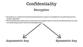 Confidentiality
Encryption
Encryption is a method of transforming information to make it unreadable for unauthorized users by
using an algorithm.
The transformation of data uses a secret key (an encryption key) so that the transformed data can only
be read by using another secret key (decryption key).
Asymmetric-key  Symmetric-key
 