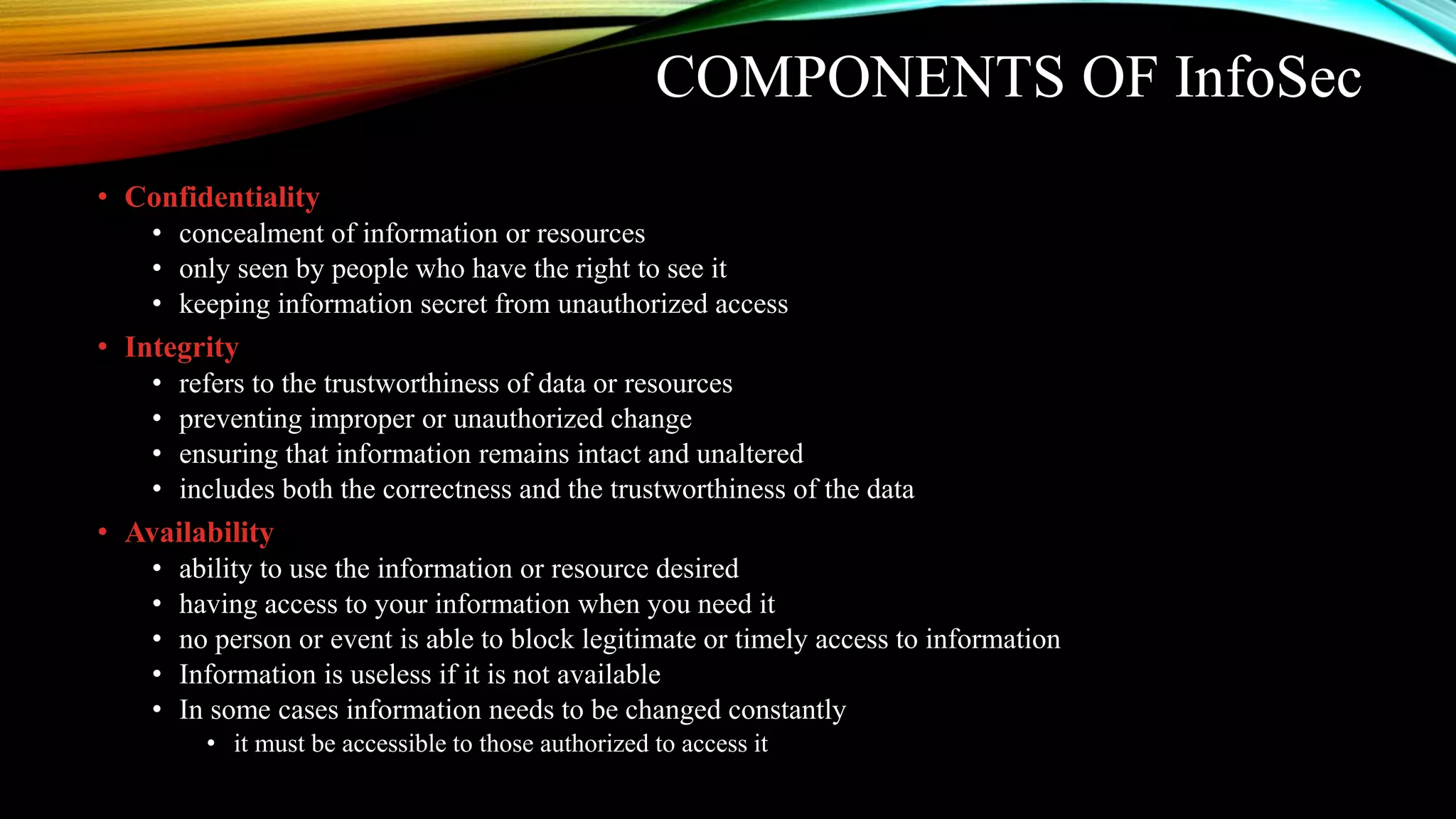 COMPONENTS OF InfoSec
• Confidentiality
• concealment of information or resources
• only seen by people who have the right to see it
• keeping information secret from unauthorized access
• Integrity
• refers to the trustworthiness of data or resources
• preventing improper or unauthorized change
• ensuring that information remains intact and unaltered
• includes both the correctness and the trustworthiness of the data
• Availability
• ability to use the information or resource desired
• having access to your information when you need it
• no person or event is able to block legitimate or timely access to information
• Information is useless if it is not available
• In some cases information needs to be changed constantly
• it must be accessible to those authorized to access it
 