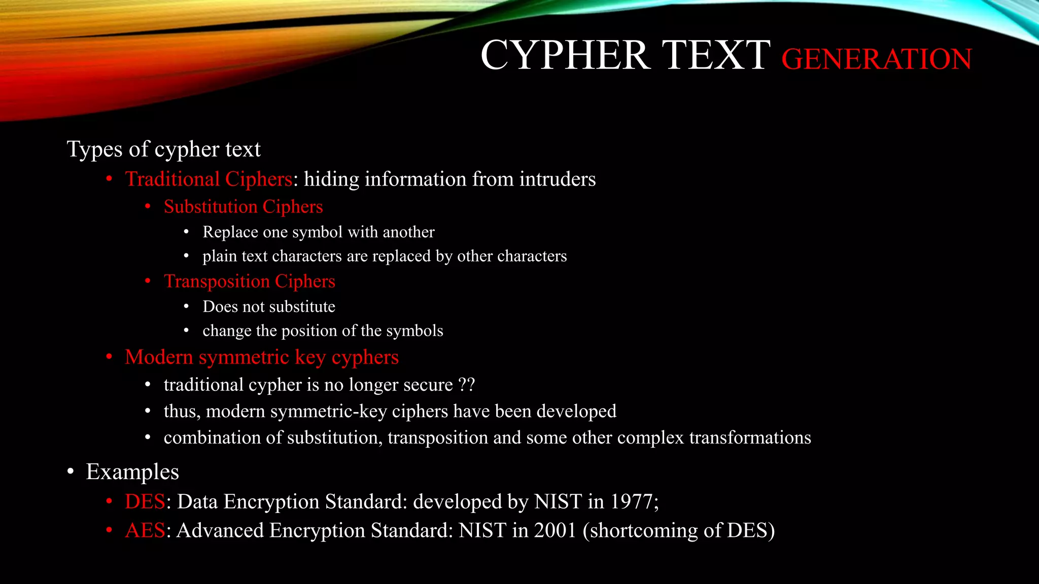 CYPHER TEXT GENERATION
Types of cypher text
• Traditional Ciphers: hiding information from intruders
• Substitution Ciphers
• Replace one symbol with another
• plain text characters are replaced by other characters
• Transposition Ciphers
• Does not substitute
• change the position of the symbols
• Modern symmetric key cyphers
• traditional cypher is no longer secure ??
• thus, modern symmetric-key ciphers have been developed
• combination of substitution, transposition and some other complex transformations
• Examples
• DES: Data Encryption Standard: developed by NIST in 1977;
• AES: Advanced Encryption Standard: NIST in 2001 (shortcoming of DES)
 