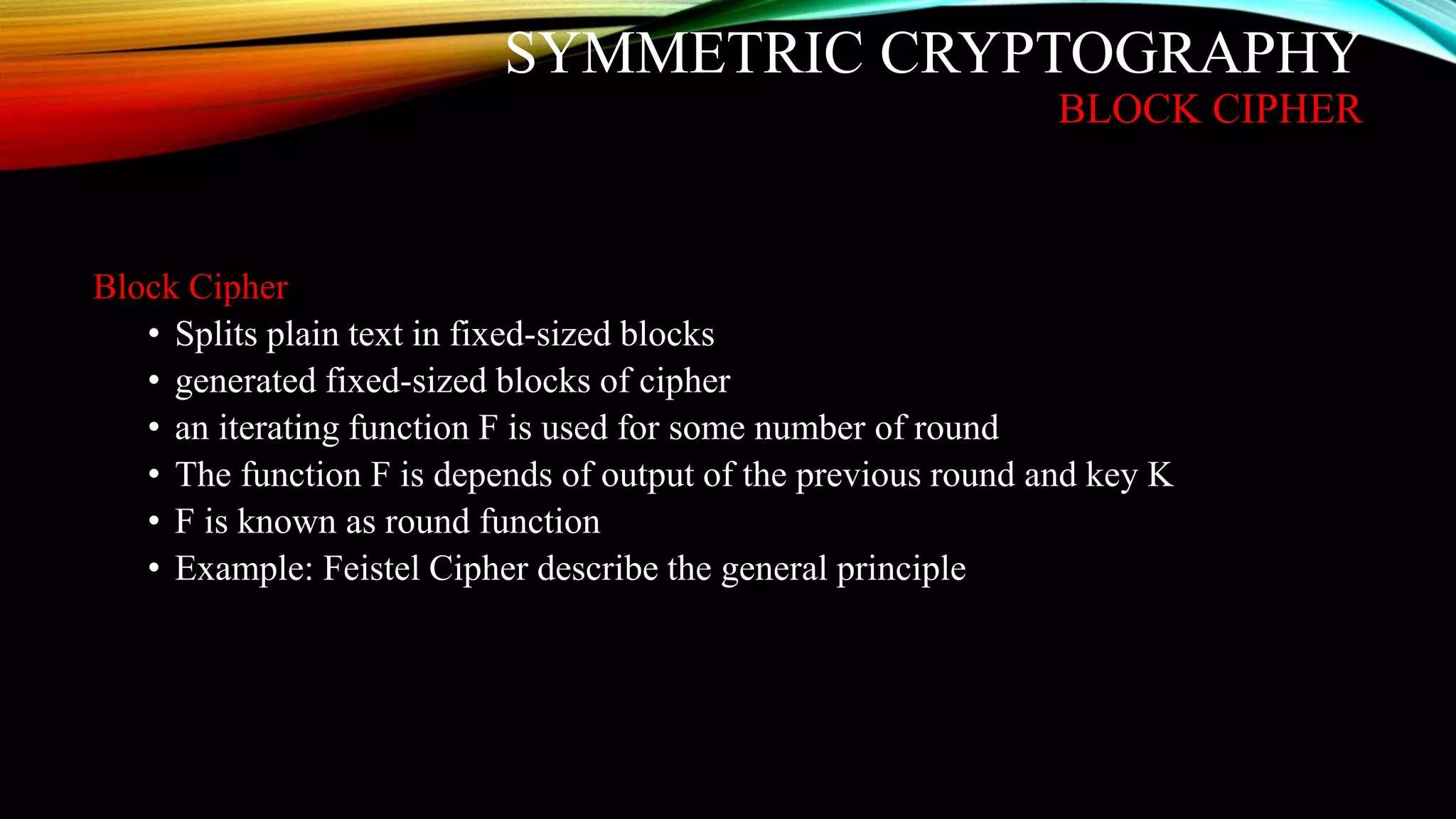 SYMMETRIC CRYPTOGRAPHY
BLOCK CIPHER
Block Cipher
• Splits plain text in fixed-sized blocks
• generated fixed-sized blocks of cipher
• an iterating function F is used for some number of round
• The function F is depends of output of the previous round and key K
• F is known as round function
• Example: Feistel Cipher describe the general principle
 