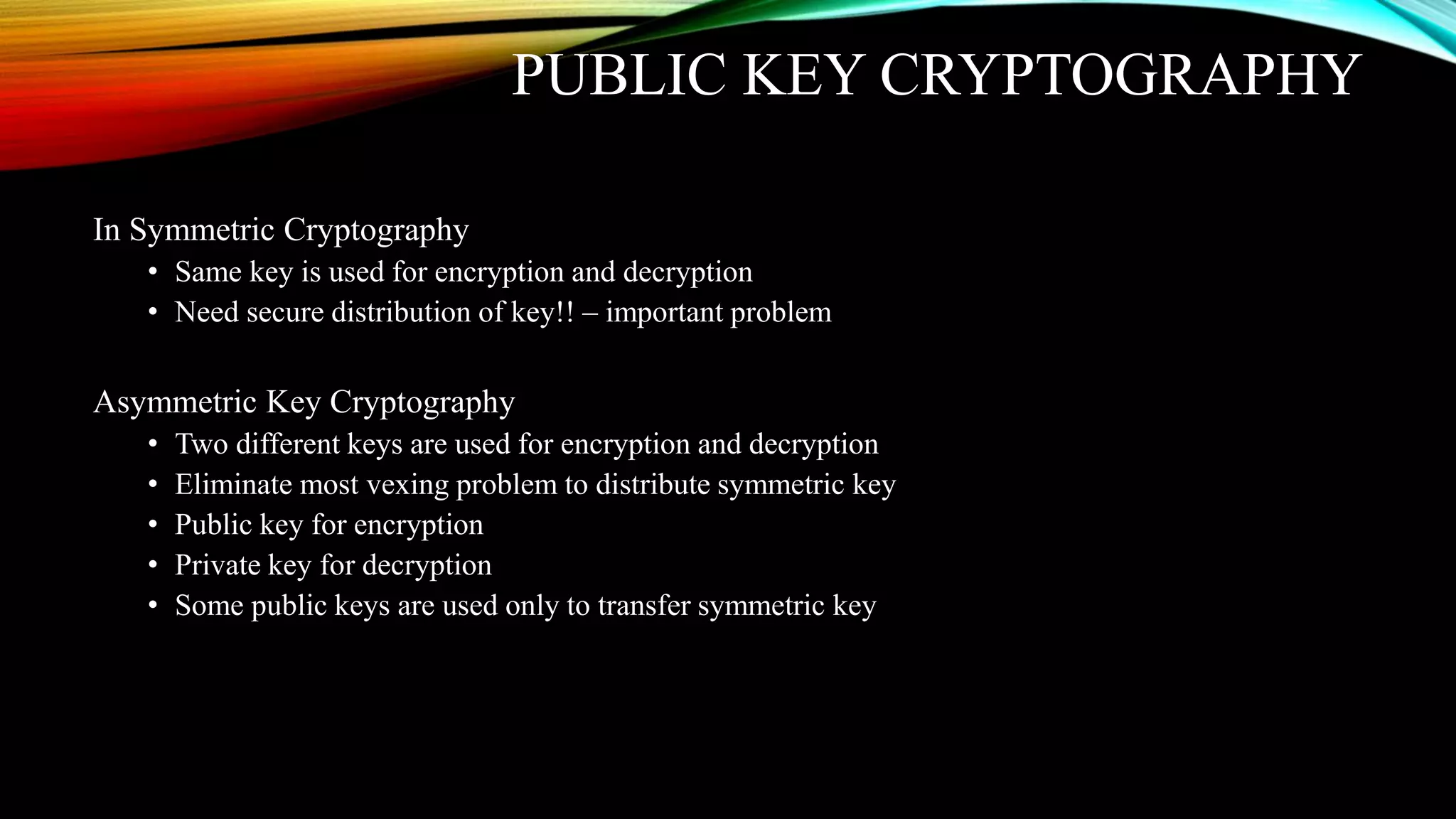 PUBLIC KEY CRYPTOGRAPHY
In Symmetric Cryptography
• Same key is used for encryption and decryption
• Need secure distribution of key!! – important problem
Asymmetric Key Cryptography
• Two different keys are used for encryption and decryption
• Eliminate most vexing problem to distribute symmetric key
• Public key for encryption
• Private key for decryption
• Some public keys are used only to transfer symmetric key
 