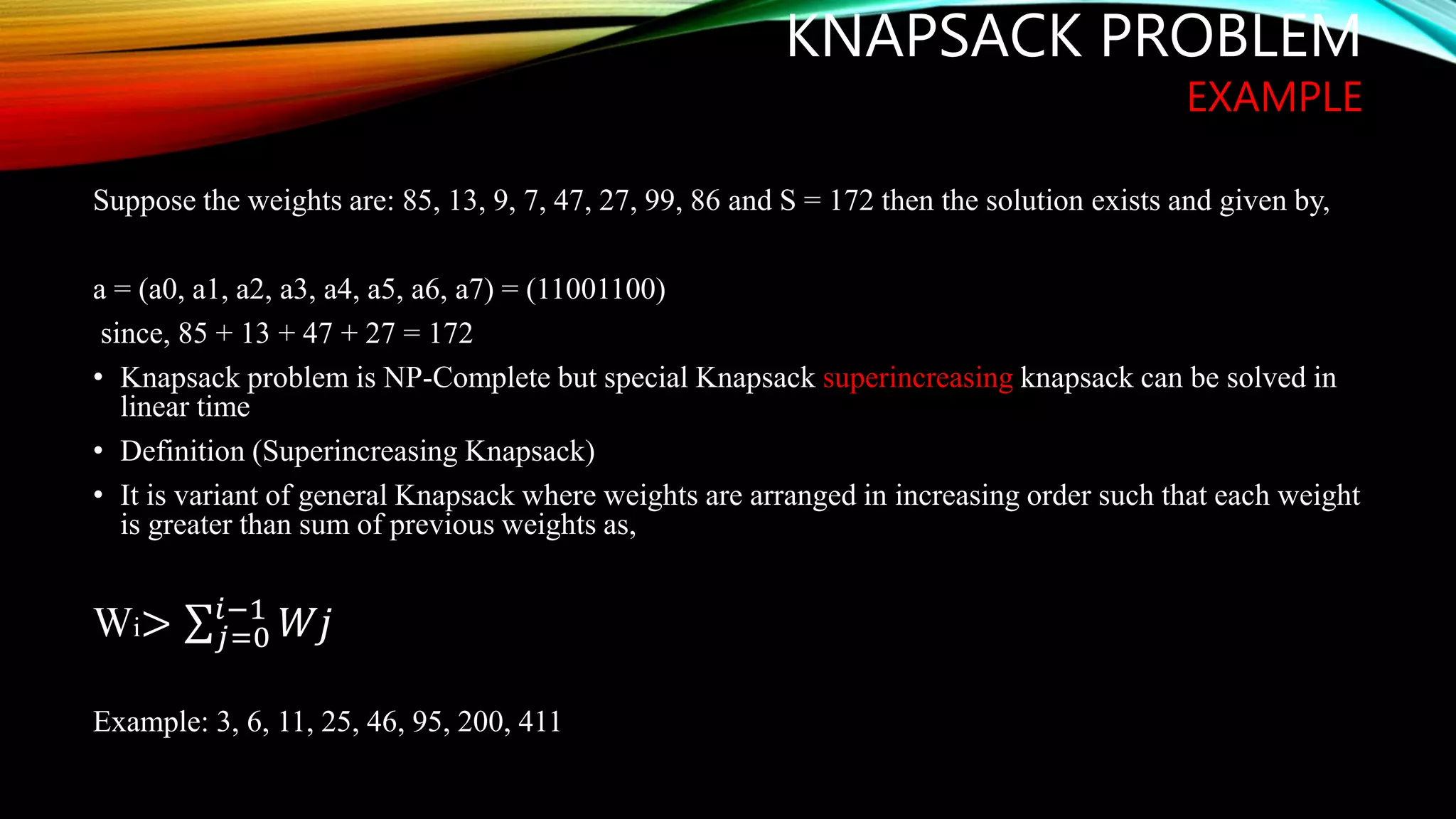 KNAPSACK PROBLEM
EXAMPLE
Suppose the weights are: 85, 13, 9, 7, 47, 27, 99, 86 and S = 172 then the solution exists and given by,
a = (a0, a1, a2, a3, a4, a5, a6, a7) = (11001100)
since, 85 + 13 + 47 + 27 = 172
• Knapsack problem is NP-Complete but special Knapsack superincreasing knapsack can be solved in
linear time
• Definition (Superincreasing Knapsack)
• It is variant of general Knapsack where weights are arranged in increasing order such that each weight
is greater than sum of previous weights as,
Wi> 𝑗=0
𝑖−1
𝑊𝑗
Example: 3, 6, 11, 25, 46, 95, 200, 411
 
