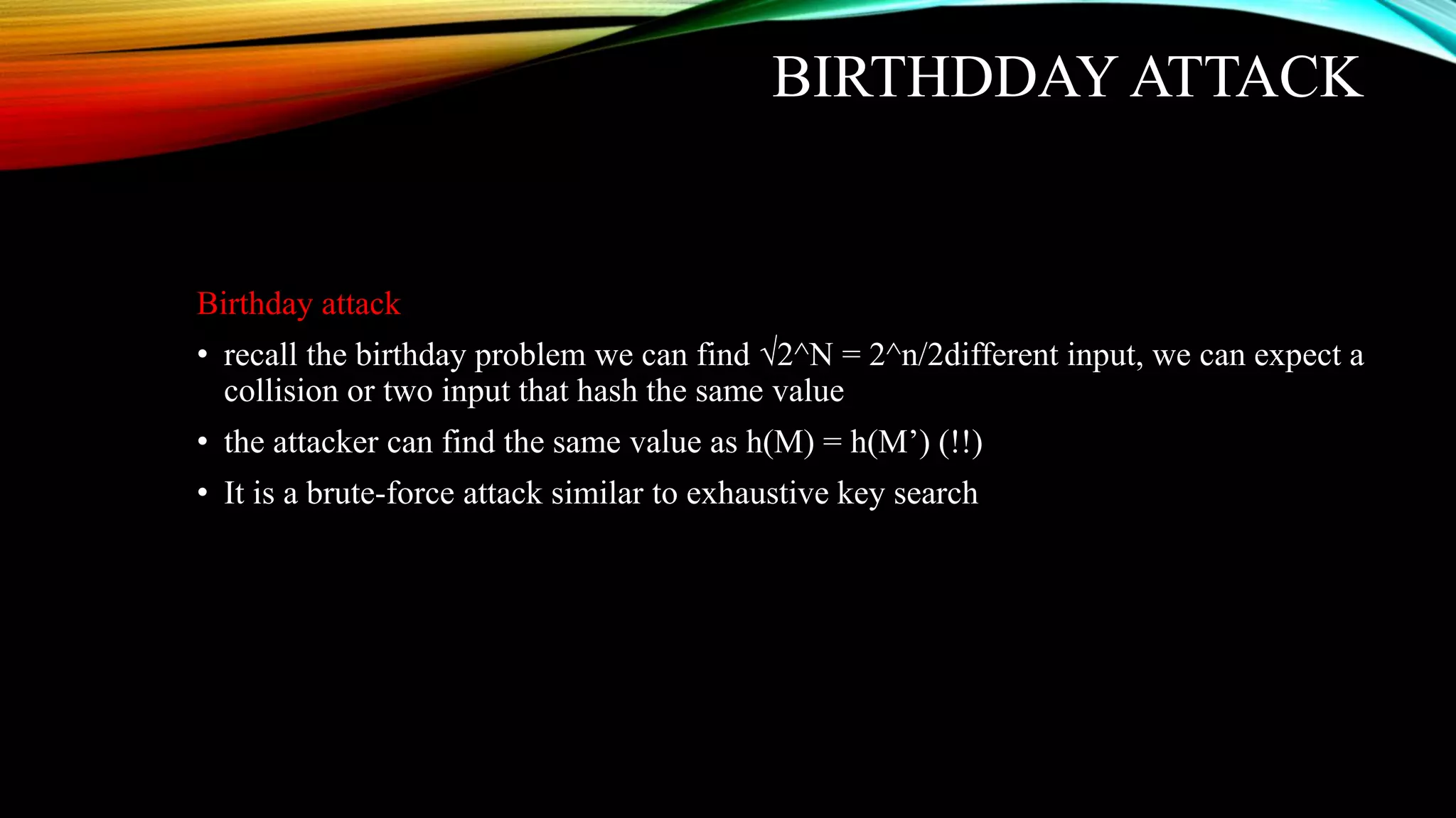 BIRTHDDAY ATTACK
Birthday attack
• recall the birthday problem we can find √2^N = 2^n/2different input, we can expect a
collision or two input that hash the same value
• the attacker can find the same value as h(M) = h(M’) (!!)
• It is a brute-force attack similar to exhaustive key search
 