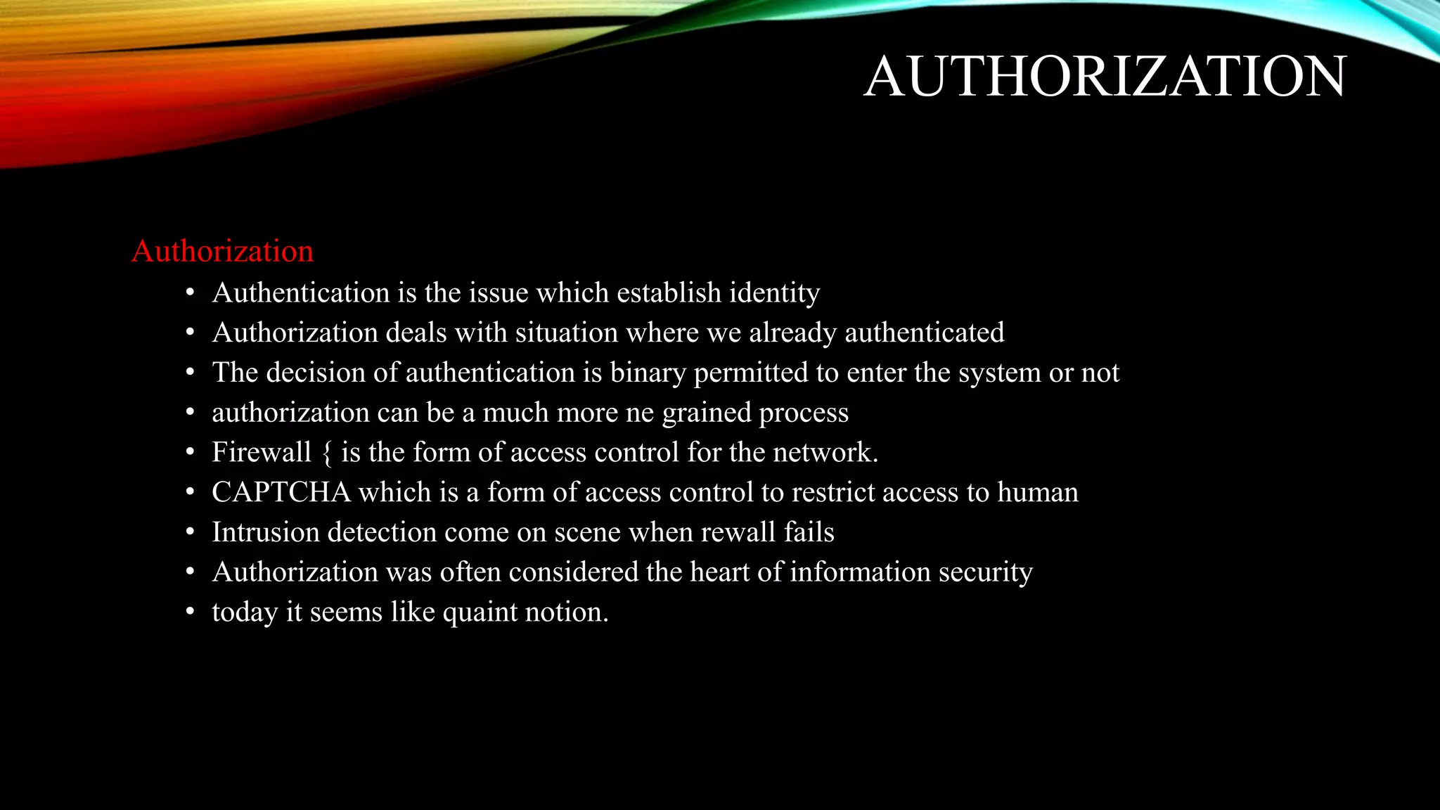 AUTHORIZATION
Authorization
• Authentication is the issue which establish identity
• Authorization deals with situation where we already authenticated
• The decision of authentication is binary permitted to enter the system or not
• authorization can be a much more ne grained process
• Firewall { is the form of access control for the network.
• CAPTCHA which is a form of access control to restrict access to human
• Intrusion detection come on scene when rewall fails
• Authorization was often considered the heart of information security
• today it seems like quaint notion.
 