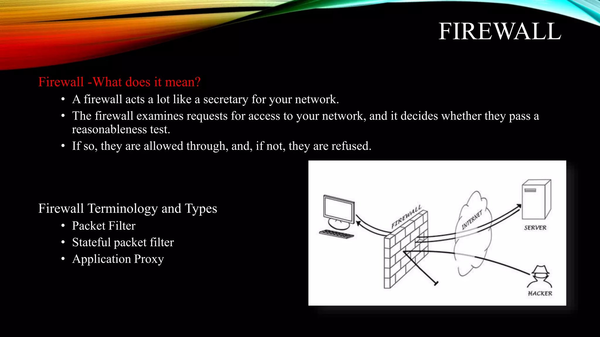 FIREWALL
Firewall -What does it mean?
• A firewall acts a lot like a secretary for your network.
• The firewall examines requests for access to your network, and it decides whether they pass a
reasonableness test.
• If so, they are allowed through, and, if not, they are refused.
Firewall Terminology and Types
• Packet Filter
• Stateful packet filter
• Application Proxy
 