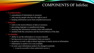 COMPONENTS OF InfoSec
• Confidentiality
• concealment of information or resources
• only seen by people who have the right to see it
• keeping information secret from unauthorized access
• Integrity
• refers to the trustworthiness of data or resources
• preventing improper or unauthorized change
• ensuring that information remains intact and unaltered
• includes both the correctness and the trustworthiness of the data
• Availability
• ability to use the information or resource desired
• having access to your information when you need it
• no person or event is able to block legitimate or timely access to information
• Information is useless if it is not available
• In some cases information needs to be changed constantly
• it must be accessible to those authorized to access it
 