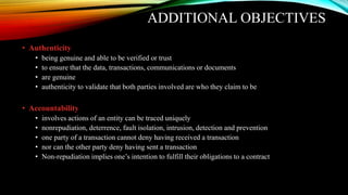 ADDITIONAL OBJECTIVES
• Authenticity
• being genuine and able to be verified or trust
• to ensure that the data, transactions, communications or documents
• are genuine
• authenticity to validate that both parties involved are who they claim to be
• Accountability
• involves actions of an entity can be traced uniquely
• nonrepudiation, deterrence, fault isolation, intrusion, detection and prevention
• one party of a transaction cannot deny having received a transaction
• nor can the other party deny having sent a transaction
• Non-repudiation implies one’s intention to fulfill their obligations to a contract
 