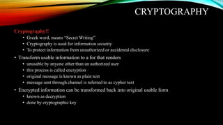CRYPTOGRAPHY
Cryptography!!
• Greek word, means “Secret Writing”
• Cryptography is used for information security
• To protect information from unauthorized or accidental disclosure
• Transform usable information to a for that renders
• unusable by anyone other than an authorized user
• this process is called encryption
• original message is known as plain text
• message sent through channel is referred to as cypher text
• Encrypted information can be transformed back into original usable form
• known as decryption
• done by cryptographic key
 