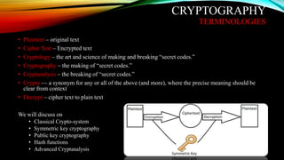 CRYPTOGRAPHY
TERMINOLOGIES
• Plaintext – original text
• Cipher Text – Encrypted text
• Cryptology – the art and science of making and breaking “secret codes.”
• Cryptography – the making of “secret codes.”
• Cryptanalysis – the breaking of “secret codes.”
• Crypto — a synonym for any or all of the above (and more), where the precise meaning should be
clear from context
• Decrypt – cipher text to plain text
We will discuss on
• Classical Crypto-system
• Symmetric key cryptography
• Public key cryptography
• Hash functions
• Advanced Cryptanalysis
 