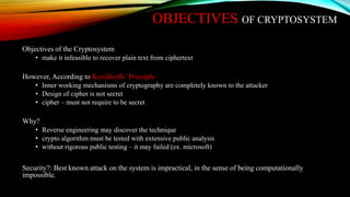 OBJECTIVES OF CRYPTOSYSTEM
Objectives of the Cryptosystem
• make it infeasible to recover plain text from ciphertext
However, According to Kerckhoffs’ Principle
• Inner working mechanisms of cryptography are completely known to the attacker
• Design of cipher is not secret
• cipher – must not require to be secret
Why?
• Reverse engineering may discover the technique
• crypto algorithm must be tested with extensive public analysis
• without rigorous public testing – it may failed (ex. microsoft)
Security?: Best known attack on the system is impractical, in the sense of being computationally
impossible.
 
