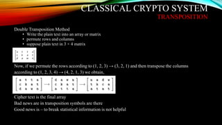CLASSICAL CRYPTO SYSTEM
TRANSPOSITION
Double Transposition Method
• Write the plain text into an array or matrix
• permute rows and columns
• suppose plain text in 3 × 4 matrix
Now, if we permute the rows according to (1, 2, 3) → (3, 2, 1) and then transpose the columns
according to (1, 2, 3, 4) → (4, 2, 1, 3) we obtain,
Cipher text is the final array
Bad news are in transposition symbols are there
Good news is – to break statistical information is not helpful
 