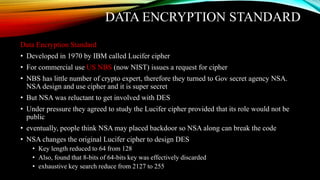 DATA ENCRYPTION STANDARD
Data Encryption Standard
• Developed in 1970 by IBM called Lucifer cipher
• For commercial use US NBS (now NIST) issues a request for cipher
• NBS has little number of crypto expert, therefore they turned to Gov secret agency NSA.
NSA design and use cipher and it is super secret
• But NSA was reluctant to get involved with DES
• Under pressure they agreed to study the Lucifer cipher provided that its role would not be
public
• eventually, people think NSA may placed backdoor so NSA along can break the code
• NSA changes the original Lucifer cipher to design DES
• Key length reduced to 64 from 128
• Also, found that 8-bits of 64-bits key was effectively discarded
• exhaustive key search reduce from 2127 to 255
 