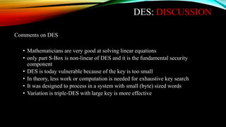 DES: DISCUSSION
Comments on DES
• Mathematicians are very good at solving linear equations
• only part S-Box is non-linear of DES and it is the fundamental security
component
• DES is today vulnerable because of the key is too small
• In theory, less work or computation is needed for exhaustive key search
• It was designed to process in a system with small (byte) sized words
• Variation is triple-DES with large key is more effective
 