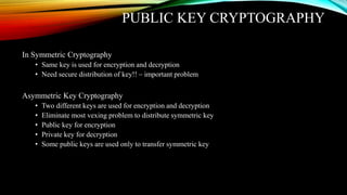 PUBLIC KEY CRYPTOGRAPHY
In Symmetric Cryptography
• Same key is used for encryption and decryption
• Need secure distribution of key!! – important problem
Asymmetric Key Cryptography
• Two different keys are used for encryption and decryption
• Eliminate most vexing problem to distribute symmetric key
• Public key for encryption
• Private key for decryption
• Some public keys are used only to transfer symmetric key
 