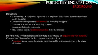 PUBLIC KEY ENCRYPTION
BACKGROUND
Background
• Is invented by GCHQ (British equivalent of NSA) in late 1960-70 and Academic researcher
shortly thereafter.
• Government cannot grasp the full potential of Public key encryption
• Compared to symmetric key, public key is recent.
• it was a revolution of cryptography
• it lay dormant until the academicians pushed it into the limelight
Based on very special mathematical structure. It also based on trapdoor one way function.
Compute one direction but hard to compute other directions.
• A trap door feature ensure that attacker cannot use public information to recover the private
information
 