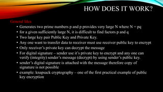 HOW DOES IT WORK?
General Idea
• Generates two prime numbers p and p provides very large N where N = pq
• for a given sufficiently large N, it is difficult to find factors p and q
• Two large key pair Public Key and Private Key.
• Any one want to transfer data to receiver must use receiver public key to encrypt
• Only receiver’s private key can decrypt the message
• For digital signature – sender use it’s private key to encrypt and any one can
verify (integrity) sender’s message (decrypt) by using sender’s public key.
• sender’s digital signature is attached with the message therefore copy of
signature is not possible
• example: knapsack cryptography – one of the first practical example of public
key encryption
 