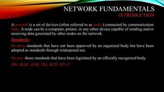 NETWORK FUNDAMENTALS
INTRODUCTION
A network is a set of devices (often referred to as nodes) connected by communication
links. A node can be a computer, printer, or any other device capable of sending and/or
receiving data generated by other nodes on the network.
Standards:
De facto standards that have not been approved by an organized body but have been
adopted as standards through widespread use.
De jure those standards that have been legislated by an officially recognized body.
ISO, IEEE, ANSI, TIA, IETF, ITU-T
 