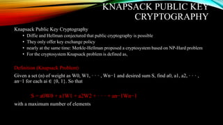 KNAPSACK PUBLIC KEY
CRYPTOGRAPHY
Knapsack Public Key Cryptography
• Diffie and Hellman conjectured that public cryptography is possible
• They only offer key exchange policy
• nearly at the same time: Merkle-Hellman proposed a cryptosystem based on NP-Hard problem
• For the cryptosystem Knapsack problem is defined as,
Definition (Knapsack Problem)
Given a set (n) of weight as W0, W1, · · · , Wn−1 and desired sum S, find a0, a1, a2, · · · ,
an−1 for each ai ∈ {0, 1}. So that
S = a0W0 + a1W1 + a2W2 + · · · + an−1Wn−1
with a maximum number of elements
 
