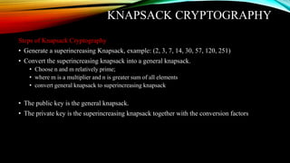 KNAPSACK CRYPTOGRAPHY
Steps of Knapsack Cryptography
• Generate a superincreasing Knapsack, example: (2, 3, 7, 14, 30, 57, 120, 251)
• Convert the superincreasing knapsack into a general knapsack.
• Choose n and m relatively prime;
• where m is a multiplier and n is greater sum of all elements
• convert general knapsack to superincreasing knapsack
• The public key is the general knapsack.
• The private key is the superincreasing knapsack together with the conversion factors
 