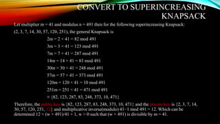 CONVERT TO SUPERINCREASING
KNAPSACK
Let multiplier m = 41 and modulus n = 491 then for the following superincreasing Knapsack:
(2, 3, 7, 14, 30, 57, 120, 251), the general Knapsack is
2m = 2 × 41 = 82 mod 491
3m = 3 × 41 = 123 mod 491
7m = 7 × 41 = 287 mod 491
14m = 14 × 41 = 83 mod 491
30m = 30 × 41 = 248 mod 491
57m = 57 × 41 = 373 mod 491
120m = 120 × 41 = 10 mod 491
251m = 251 × 41 = 471 mod 491
≡ {82, 123, 287, 83, 248, 373, 10, 471}
Therefore, the public key is {82, 123, 287, 83, 248, 373, 10, 471} and the private key is {2, 3, 7, 14,
30, 57, 120, 251, 12} and multiplicative inverse(modulo) 41−1 mod 491 = 12. Which can be
determined 12 = (w × 491)/41 + 1, w > 0 such that (w × 491) is divisible by m = 41.
 