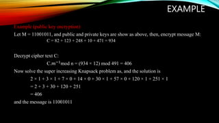 EXAMPLE
Example (public key encryption)
Let M = 11001011, and public and private keys are show as above, then, encrypt message M:
C = 82 + 123 + 248 + 10 + 471 = 934
Decrypt cipher text C:
C.𝑚−1mod n = (934 × 12) mod 491 = 406
Now solve the super increasing Knapsack problem as, and the solution is
2 × 1 + 3 × 1 + 7 × 0 + 14 × 0 + 30 × 1 + 57 × 0 + 120 × 1 + 251 × 1
= 2 + 3 + 30 + 120 + 251
= 406
and the message is 11001011
 