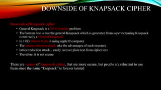 DOWNSIDE OF KNAPSACK CIPHER
Downside of Knapsack cipher
• General Knapsack is a NP-Complete problem
• The bottom line is that the general Knapsack which is generated from superincreasing Knapsack
is not really a General Knapsack
• In 1983 Shamir broke it using apple II computer
• The lattice reduction attack take the advantages of such structure
• lattice reduction attack – easily recover plain text from cipher text
• Therefore, it is not secure
There are variant of Knapsack cipher, that are more secure, but people are reluctant to use
them since the name “knapsack” is forever tainted
 