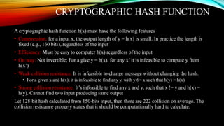 CRYPTOGRAPHIC HASH FUNCTION
A cryptographic hash function h(x) must have the following features
• Compression: for a input x, the output length of y = h(x) is small. In practice the length is
fixed (e.g., 160 bits), regardless of the input
• Efficiency: Must be easy to computer h(x) regardless of the input
• On way: Not invertible; For a give y = h(x), for any x’ it is infeasible to compute y from
h(x’)
• Weak collision resistance: It is infeasible to change message without changing the hash.
• For a given x and h(x), it is infeasible to find any y, with y 6= x such that h(y) = h(x)
• Strong collision resistance: It’s infeasible to find any x and y, such that x != y and h(x) =
h(y). Cannot find two input producing same output
Let 128-bit hash calculated from 150-bits input, then there are 222 collision on average. The
collision resistance property states that it should be computationally hard to calculate.
 