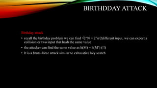 BIRTHDDAY ATTACK
Birthday attack
• recall the birthday problem we can find √2^N = 2^n/2different input, we can expect a
collision or two input that hash the same value
• the attacker can find the same value as h(M) = h(M’) (!!)
• It is a brute-force attack similar to exhaustive key search
 