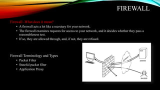 FIREWALL
Firewall -What does it mean?
• A firewall acts a lot like a secretary for your network.
• The firewall examines requests for access to your network, and it decides whether they pass a
reasonableness test.
• If so, they are allowed through, and, if not, they are refused.
Firewall Terminology and Types
• Packet Filter
• Stateful packet filter
• Application Proxy
 