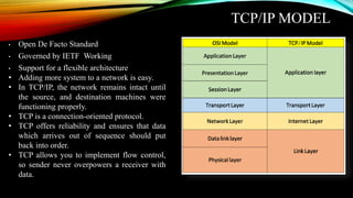 TCP/IP MODEL
• Open De Facto Standard
• Governed by IETF Working
• Support for a flexible architecture
• Adding more system to a network is easy.
• In TCP/IP, the network remains intact until
the source, and destination machines were
functioning properly.
• TCP is a connection-oriented protocol.
• TCP offers reliability and ensures that data
which arrives out of sequence should put
back into order.
• TCP allows you to implement flow control,
so sender never overpowers a receiver with
data.
 