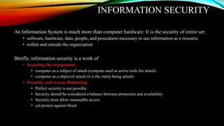 INFORMATION SECURITY
An Information System is much more than computer hardware. It is the security of entire set:
• software, hardware, data, people, and procedures necessary to use information as a resource
• within and outside the organization
Briefly, information security is a work of
• Securing the component
• computer as a subject of attack (compute used as active tools for attack)
• computer as a object of attack (it is the entity being attack)
• Security and Access Balancing
• Perfect security is not possible
• Security should be considered a balance between protection and availability
• Security must allow reasonable access
• yet protect against threat
 