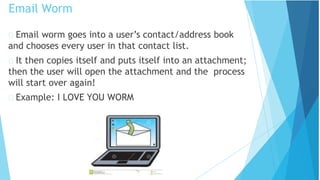 Email worm goes into a user’s contact/address book
and chooses every user in that contact list.
It then copies itself and puts itself into an attachment;
then the user will open the attachment and the process
will start over again!
Example: I LOVE YOU WORM
Email Worm
 