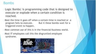 Logic Bombs: is programming code that is designed to
execute or explode when a certain condition is
reached.
Most the time it goes off when a certain time is reached or a
program fails to execute. But it these bombs wait for a
triggered event to happen.
Most common use of this is in the financial/business world.
Most IT employees call this the disgruntled employee
syndrome.
Bombs
 
