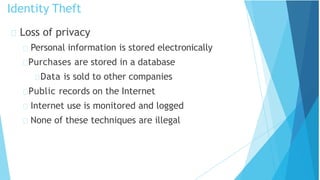 Loss of privacy
Personal information is stored electronically
Purchases are stored in a database
Data is sold to other companies
Public records on the Internet
Internet use is monitored and logged
None of these techniques are illegal
Identity Theft
 