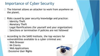 Importance of Cyber Security
The Internet allows an attacker to work from anywhere on
the planet.
Risks caused by poor security knowledge and practice:
Identity Theft
Monetary Theft
Legal Ramifications (for yourself and your organization)
Sanctions or termination if policies are not followed
According to the SANS Institute, the top vectors for
vulnerabilities available to a cyber criminal are:
Web Browser
IM Clients
Web Applications
Excessive User Rights
 