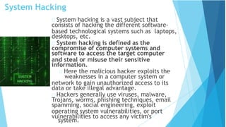 System Hacking
system.
System hacking is a vast subject that
consists of hacking the different software-
based technological systems such as laptops,
desktops, etc.
System hacking is defined as the
compromise of computer systems and
software to access the target computer
and steal or misuse their sensitive
information.
Here the malicious hacker exploits the
weaknesses in a computer system or
network to gain unauthorized access to its
data or take illegal advantage.
Hackers generally use viruses, malware,
Trojans, worms, phishing techniques, email
spamming, social engineering, exploit
operating system vulnerabilities, or port
vulnerabilities to access any victim's
 