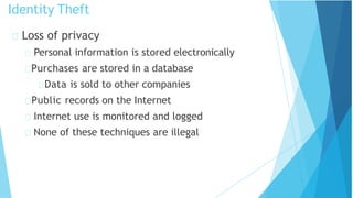 Loss of privacy
Personal information is stored electronically
Purchases are stored in a database
Data is sold to other companies
Public records on the Internet
Internet use is monitored and logged
None of these techniques are illegal
Identity Theft
 